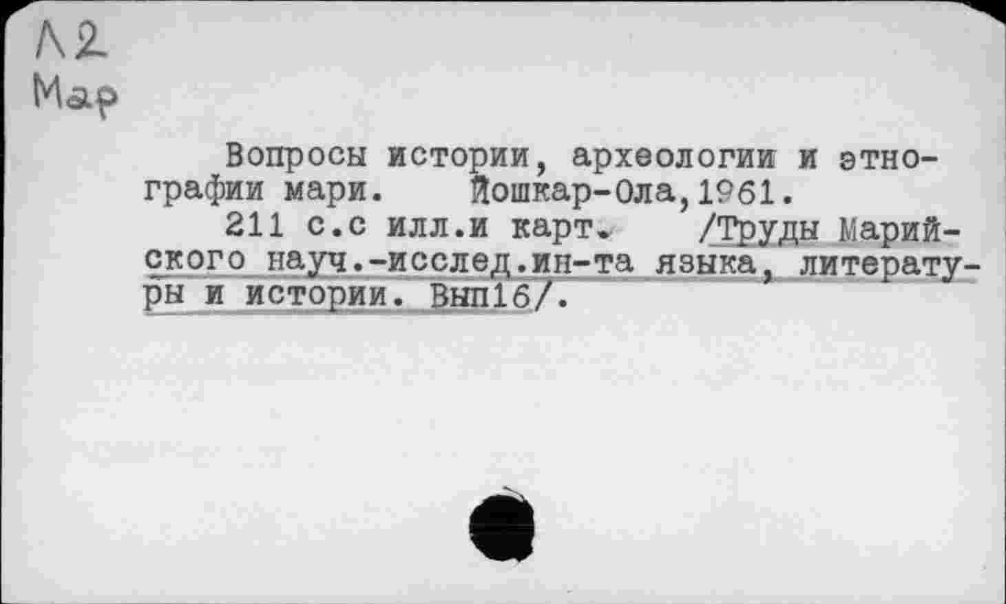 ﻿AZ
Map
Вопросы истории, археологии и этнографии мари. Йошкар-Ола,1961.
211 с.с илл.и карт. /Труды Марийского науч.-исслед.ин-та языка, литерату ры и истории. ВЫП16/.